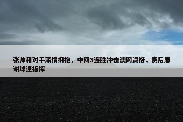 张帅和对手深情拥抱，中网3连胜冲击澳网资格，赛后感谢球迷指挥