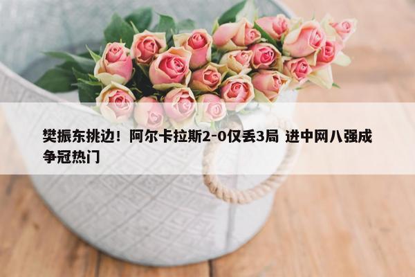 樊振东挑边！阿尔卡拉斯2-0仅丢3局 进中网八强成争冠热门