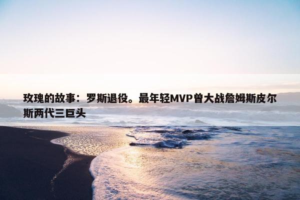 玫瑰的故事：罗斯退役。最年轻MVP曾大战詹姆斯皮尔斯两代三巨头