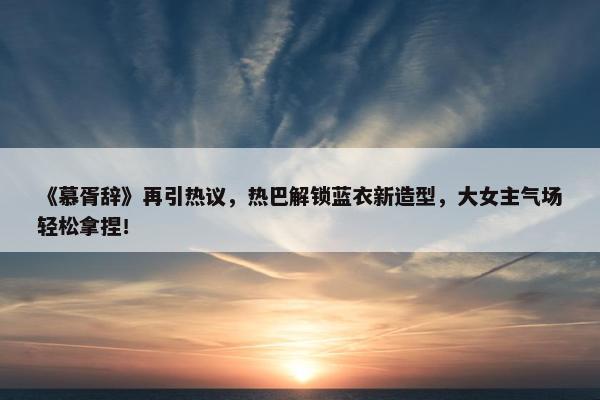 《慕胥辞》再引热议，热巴解锁蓝衣新造型，大女主气场轻松拿捏！