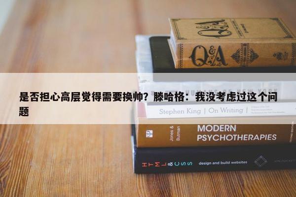 是否担心高层觉得需要换帅？滕哈格：我没考虑过这个问题