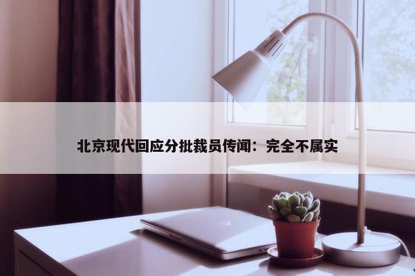 北京现代回应分批裁员传闻：完全不属实