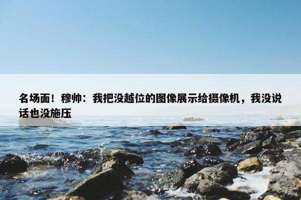 名场面！穆帅：我把没越位的图像展示给摄像机，我没说话也没施压