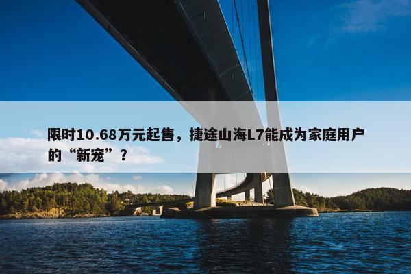 限时10.68万元起售，捷途山海L7能成为家庭用户的“新宠”？