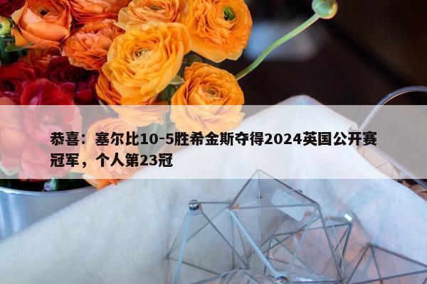 恭喜：塞尔比10-5胜希金斯夺得2024英国公开赛冠军，个人第23冠