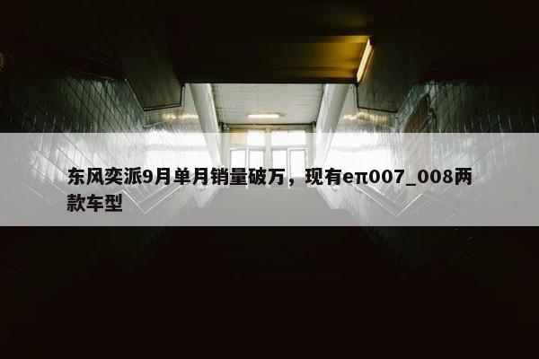 东风奕派9月单月销量破万，现有eπ007_008两款车型