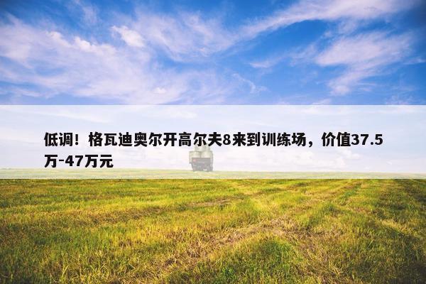 低调！格瓦迪奥尔开高尔夫8来到训练场，价值37.5万-47万元