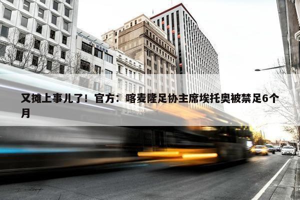 又摊上事儿了！官方：喀麦隆足协主席埃托奥被禁足6个月