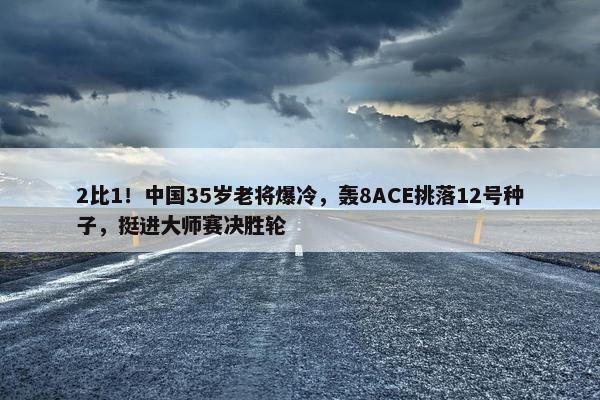 2比1！中国35岁老将爆冷，轰8ACE挑落12号种子，挺进大师赛决胜轮