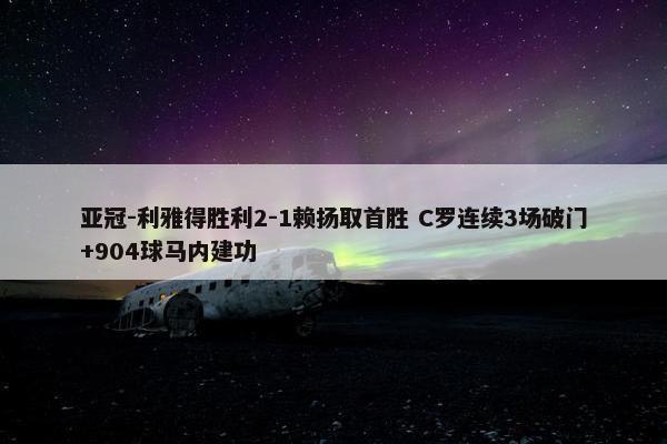 亚冠-利雅得胜利2-1赖扬取首胜 C罗连续3场破门+904球马内建功