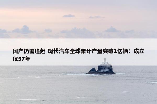 国产仍需追赶 现代汽车全球累计产量突破1亿辆：成立仅57年