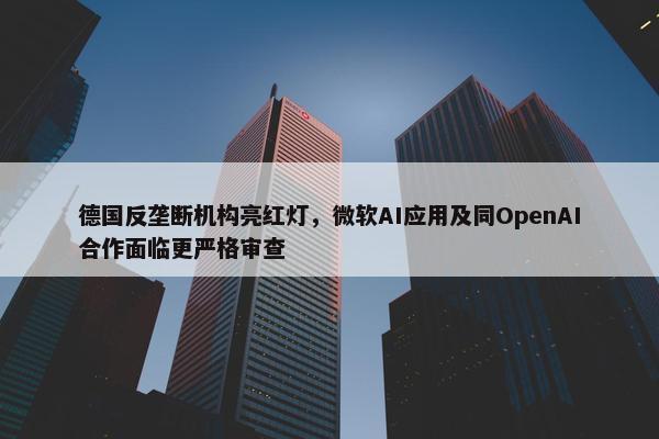 德国反垄断机构亮红灯，微软AI应用及同OpenAI合作面临更严格审查