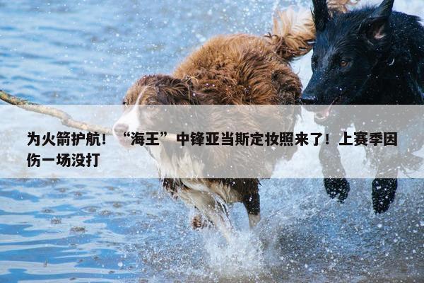 为火箭护航！“海王”中锋亚当斯定妆照来了！上赛季因伤一场没打