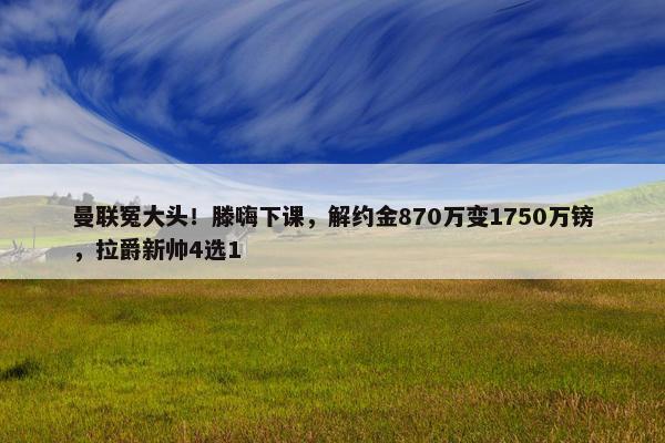 曼联冤大头！滕嗨下课，解约金870万变1750万镑，拉爵新帅4选1