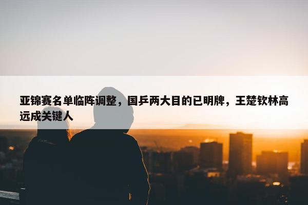 亚锦赛名单临阵调整，国乒两大目的已明牌，王楚钦林高远成关键人