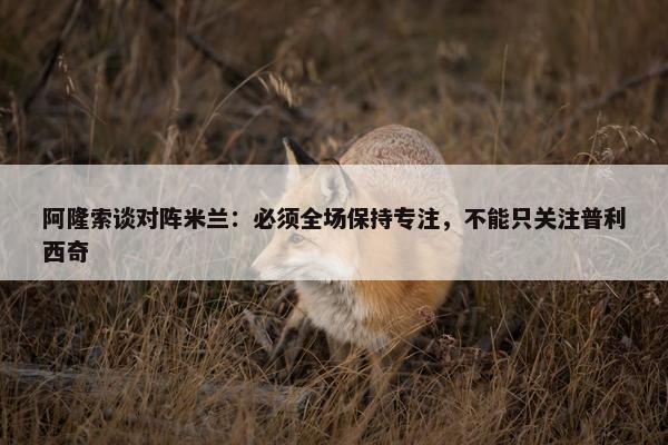 阿隆索谈对阵米兰：必须全场保持专注，不能只关注普利西奇