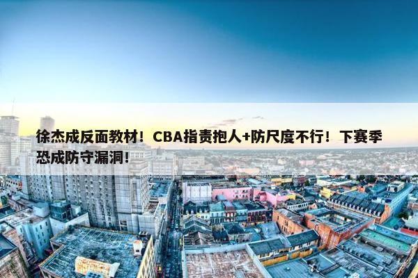 徐杰成反面教材！CBA指责抱人+防尺度不行！下赛季恐成防守漏洞！