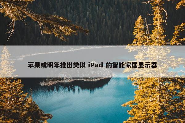 苹果或明年推出类似 iPad 的智能家居显示器