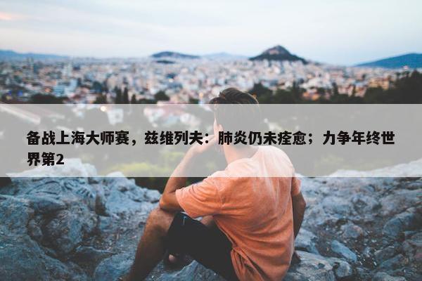 备战上海大师赛，兹维列夫：肺炎仍未痊愈；力争年终世界第2