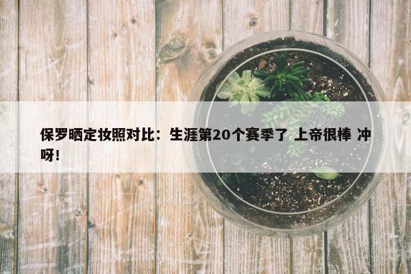 保罗晒定妆照对比：生涯第20个赛季了 上帝很棒 冲呀！