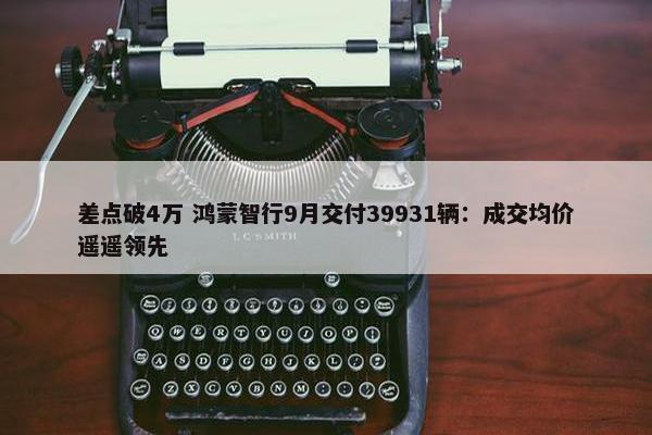 差点破4万 鸿蒙智行9月交付39931辆：成交均价遥遥领先