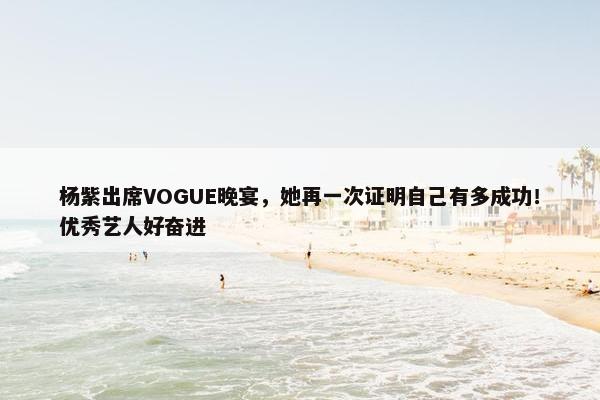 杨紫出席VOGUE晚宴，她再一次证明自己有多成功！优秀艺人好奋进