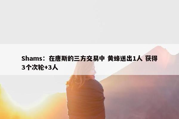 Shams：在唐斯的三方交易中 黄蜂送出1人 获得3个次轮+3人