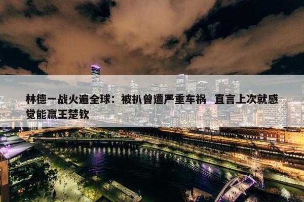 林德一战火遍全球：被扒曾遭严重车祸  直言上次就感觉能赢王楚钦