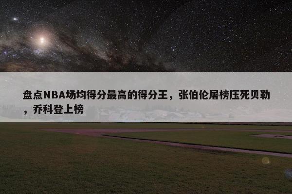 盘点NBA场均得分最高的得分王，张伯伦屠榜压死贝勒，乔科登上榜