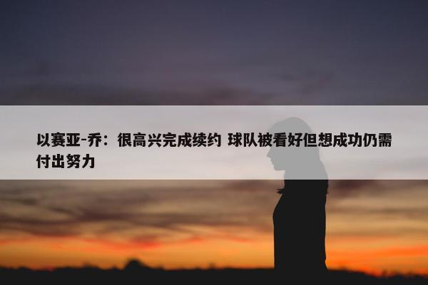 以赛亚-乔：很高兴完成续约 球队被看好但想成功仍需付出努力