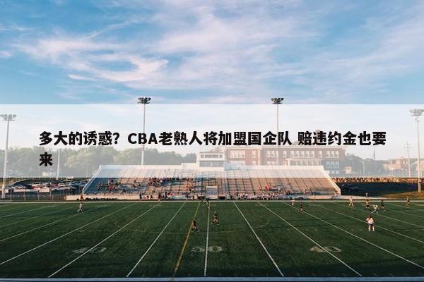 多大的诱惑？CBA老熟人将加盟国企队 赔违约金也要来