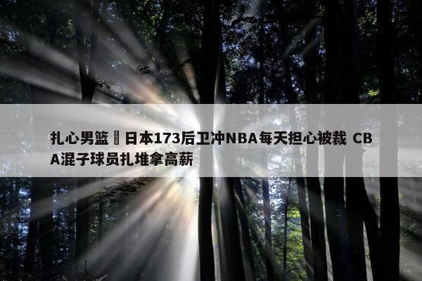 扎心男篮 日本173后卫冲NBA每天担心被裁 CBA混子球员扎堆拿高薪