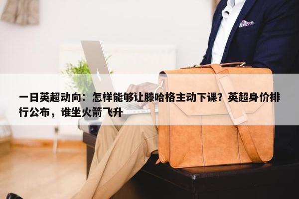 一日英超动向：怎样能够让滕哈格主动下课？英超身价排行公布，谁坐火箭飞升