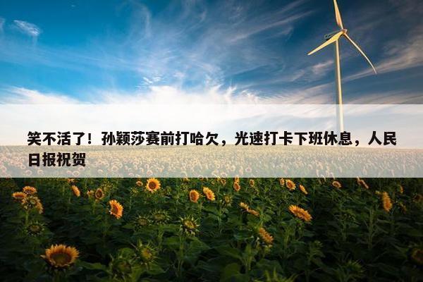 笑不活了！孙颖莎赛前打哈欠，光速打卡下班休息，人民日报祝贺