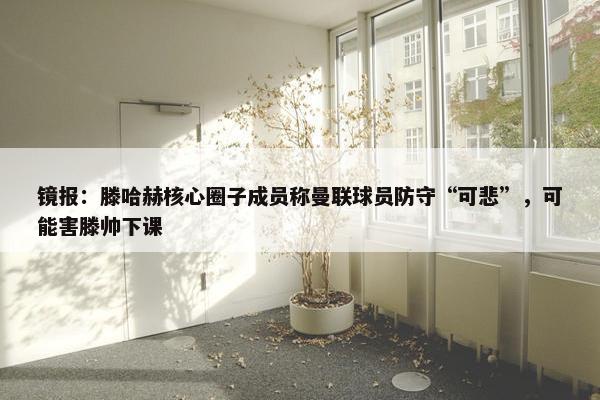 镜报：滕哈赫核心圈子成员称曼联球员防守“可悲”，可能害滕帅下课