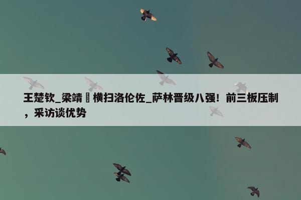 王楚钦_梁靖崑横扫洛伦佐_萨林晋级八强！前三板压制，采访谈优势