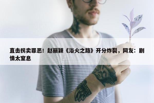 直击拐卖罪恶！赵丽颖《浴火之路》开分炸裂，网友：剧情太窒息