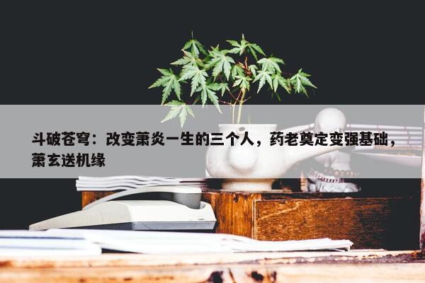 斗破苍穹：改变萧炎一生的三个人，药老奠定变强基础，萧玄送机缘