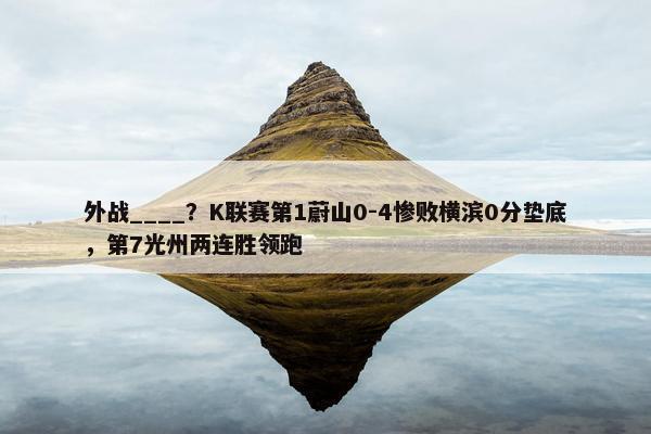 外战____？K联赛第1蔚山0-4惨败横滨0分垫底，第7光州两连胜领跑