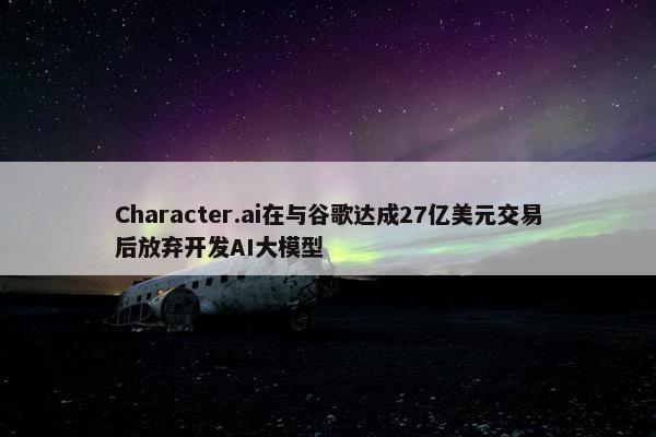 Character.ai在与谷歌达成27亿美元交易后放弃开发AI大模型