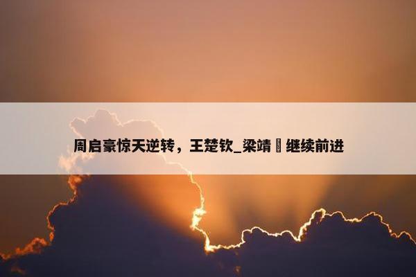 周启豪惊天逆转，王楚钦_梁靖崑继续前进