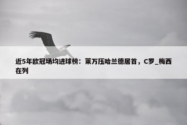 近5年欧冠场均进球榜：莱万压哈兰德居首，C罗_梅西在列