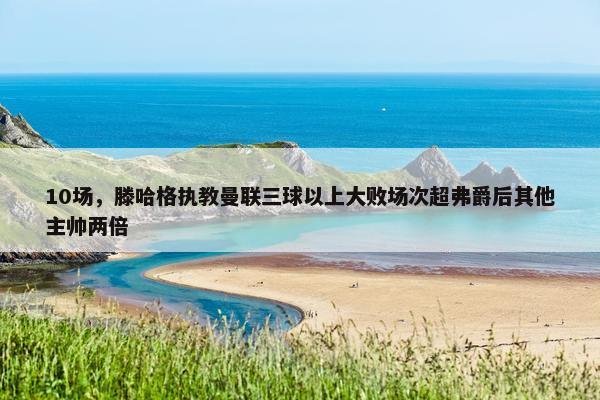 10场，滕哈格执教曼联三球以上大败场次超弗爵后其他主帅两倍