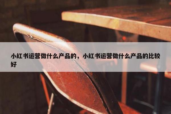 小红书运营做什么产品的，小红书运营做什么产品的比较好