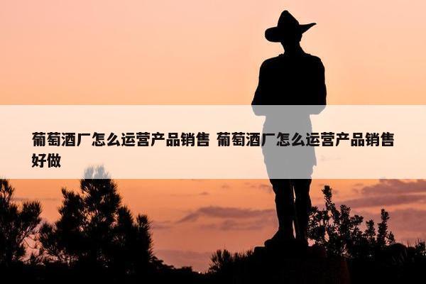 葡萄酒厂怎么运营产品销售 葡萄酒厂怎么运营产品销售好做