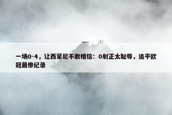 一场0-4，让西蒙尼不敢相信：0射正太耻辱，追平欧冠最惨纪录