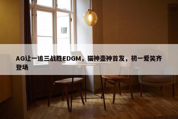 AG让一追三战胜EDGM，猫神壶神首发，初一爱笑齐登场