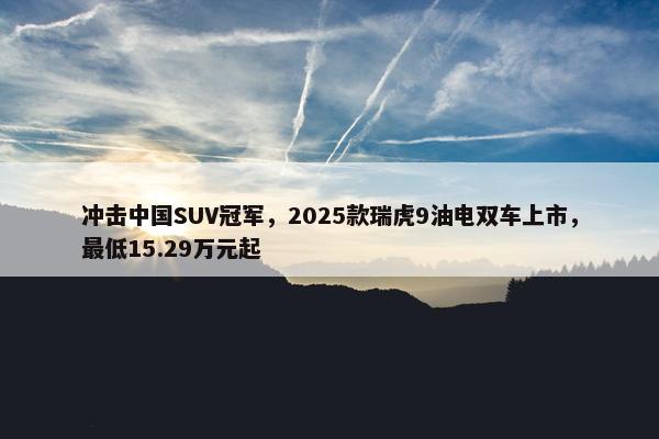 冲击中国SUV冠军，2025款瑞虎9油电双车上市，最低15.29万元起