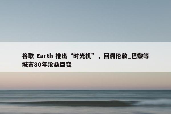 谷歌 Earth 推出“时光机”，回溯伦敦_巴黎等城市80年沧桑巨变