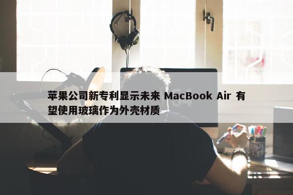 苹果公司新专利显示未来 MacBook Air 有望使用玻璃作为外壳材质